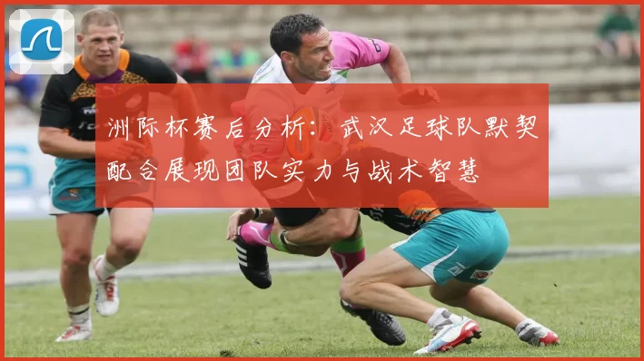 洲际杯赛后分析：武汉足球队默契配合展现团队实力与战术智慧