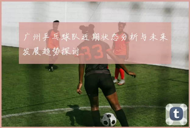 广州乒乓球队近期状态分析与未来发展趋势探讨