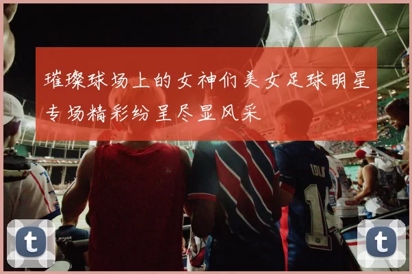 璀璨球场上的女神们美女足球明星专场精彩纷呈尽显风采