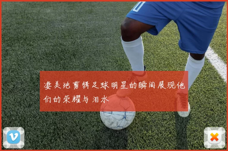 凄美地剪辑足球明星的瞬间展现他们的荣耀与泪水