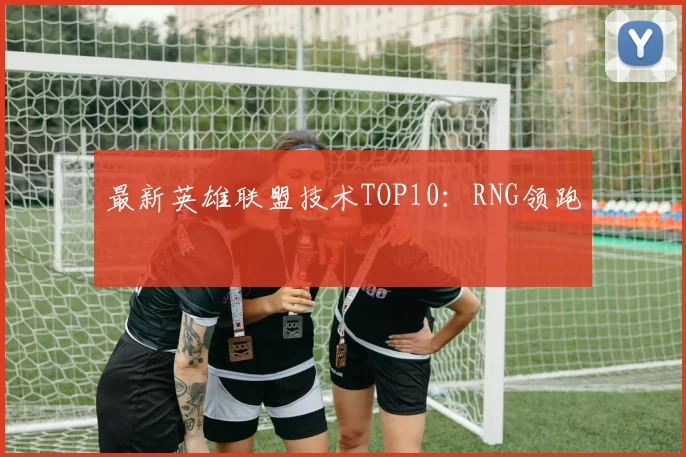 最新英雄联盟技术TOP10：RNG领跑