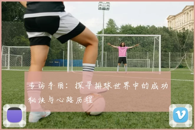 专访李丽：探寻排球世界中的成功秘诀与心路历程