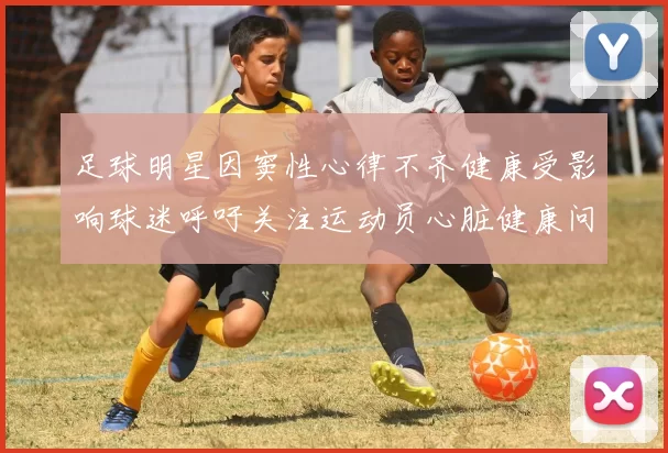 足球明星因窦性心律不齐健康受影响球迷呼吁关注运动员心脏健康问题