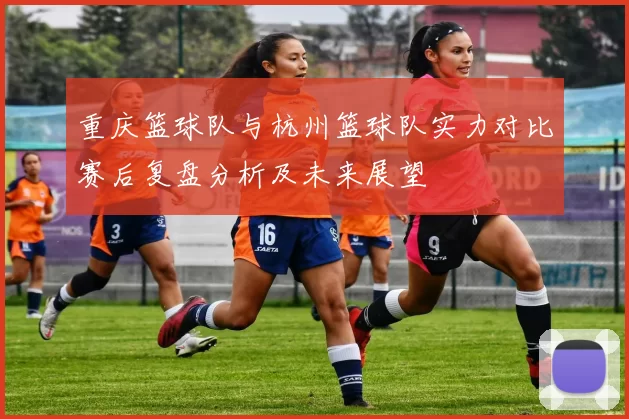 重庆篮球队与杭州篮球队实力对比赛后复盘分析及未来展望
