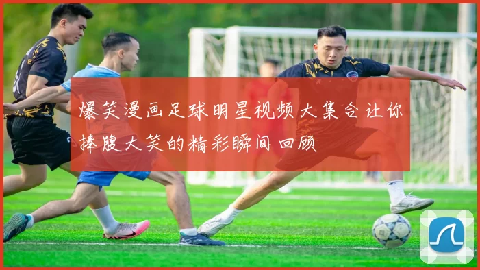 爆笑漫画足球明星视频大集合让你捧腹大笑的精彩瞬间回顾