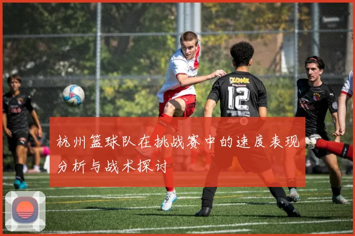 杭州篮球队在挑战赛中的速度表现分析与战术探讨